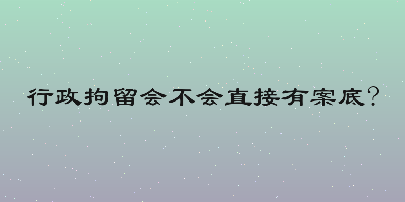 行政拘留会不会直接有案底?