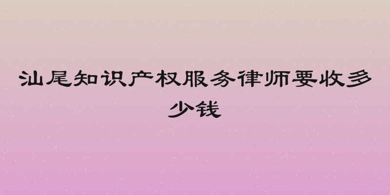 汕尾知识产权服务律师要收多少钱