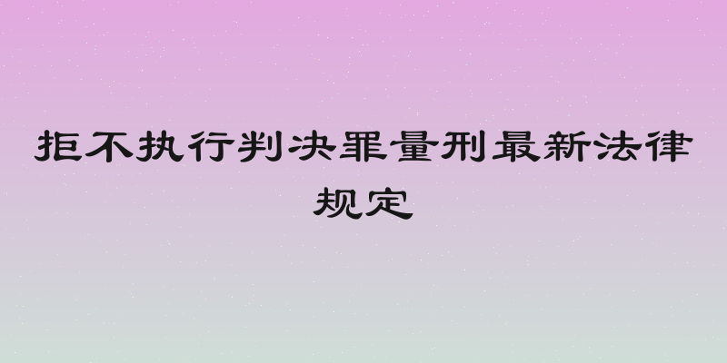 拒不执行判决罪量刑最新法律规定