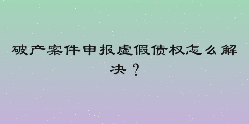 破产案件申报虚假债权怎么解决？
