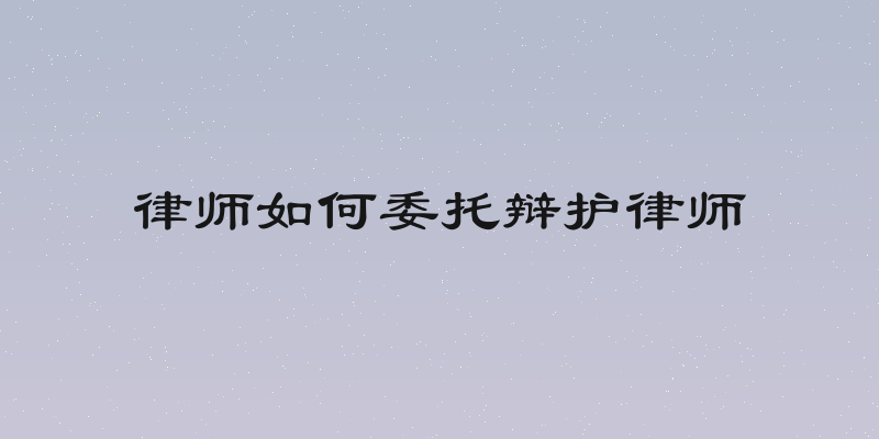律师如何委托辩护律师