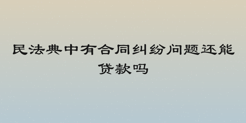 民法典中有合同纠纷问题还能贷款吗