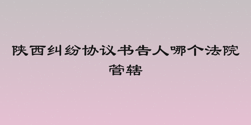 陕西纠纷协议书告人哪个法院管辖