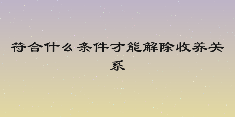 符合什么条件才能解除收养关系