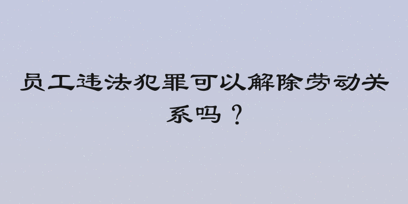 员工违法犯罪可以解除劳动关系吗？