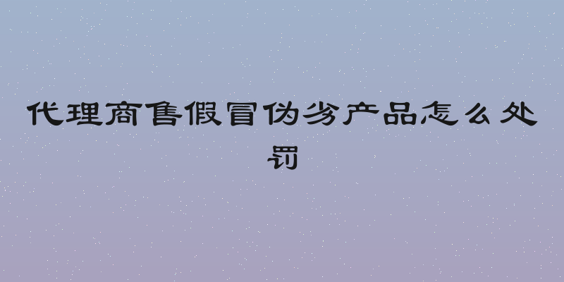 代理商售假冒伪劣产品怎么处罚