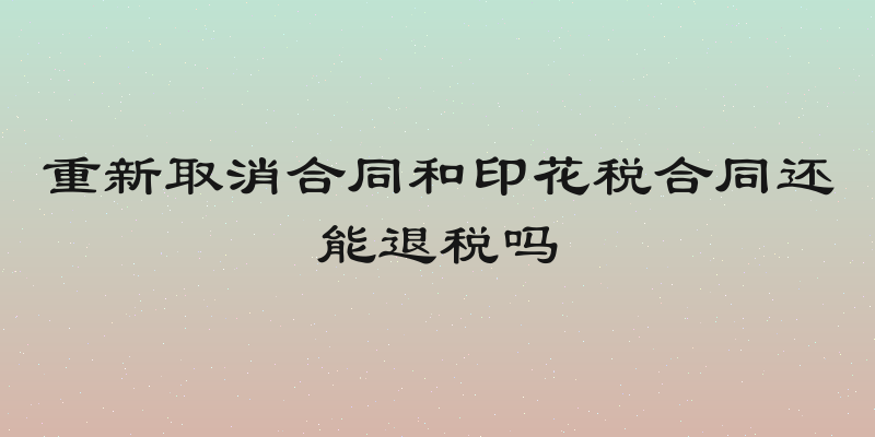 重新取消合同和印花税合同还能退税吗