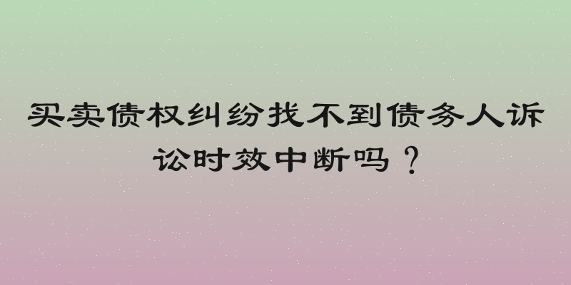 买卖债权纠纷找不到债务人诉讼时效中断吗？