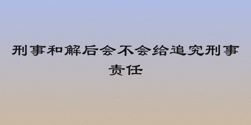 刑事和解后会不会给追究刑事责任