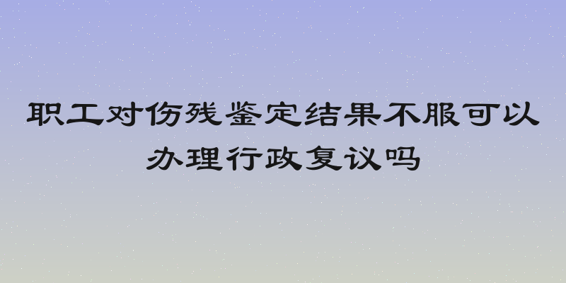 职工对伤残鉴定结果不服可以办理行政复议吗