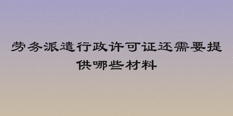 劳务派遣行政许可证还需要提供哪些材料