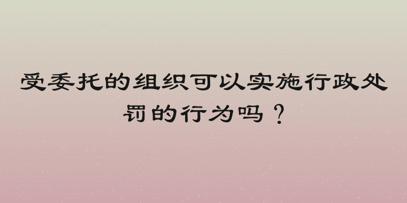 受委托的组织可以实施行政处罚的行为吗？