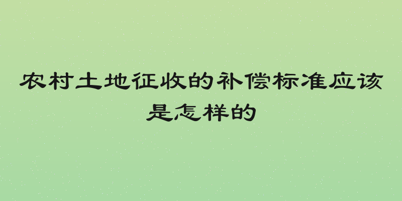 农村土地征收的补偿标准应该是怎样的