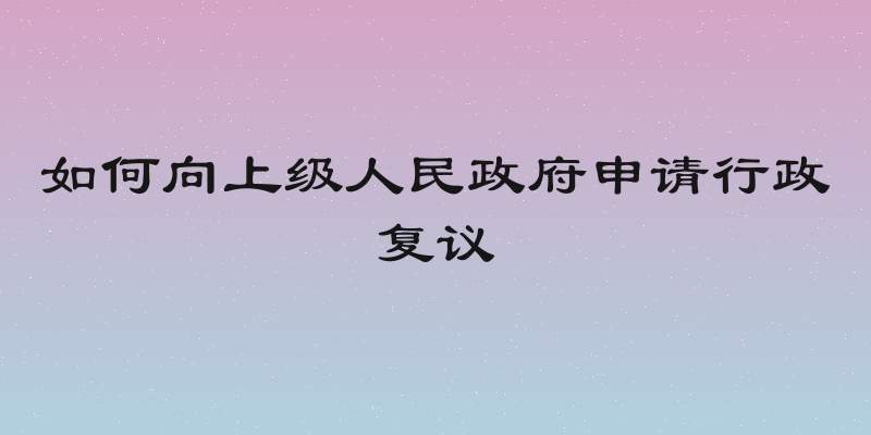 如何向上级人民政府申请行政复议