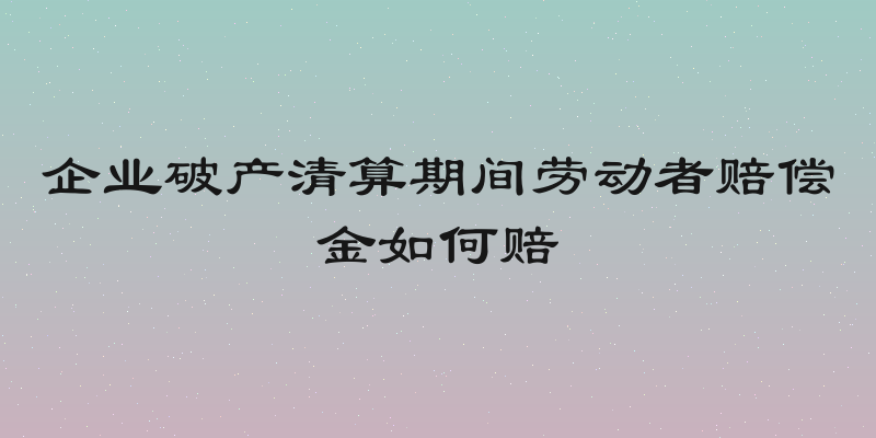 企业破产清算期间劳动者赔偿金如何赔