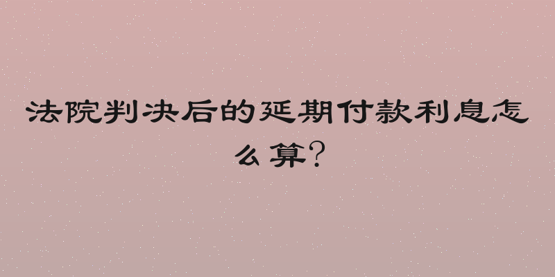 法院判决后的延期付款利息怎么算?