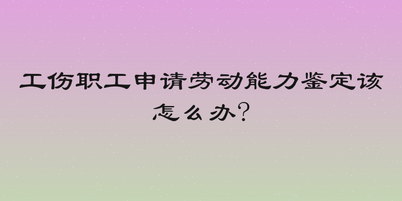 工伤职工申请劳动能力鉴定该怎么办?