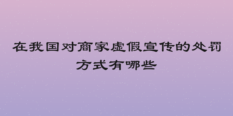 在我国对商家虚假宣传的处罚方式有哪些
