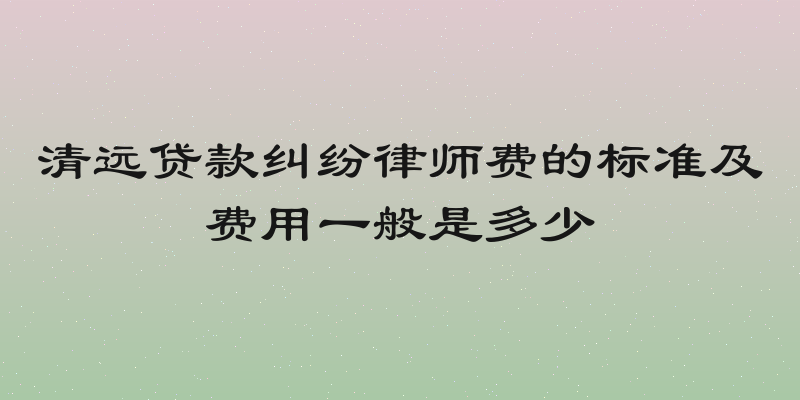 清远贷款纠纷律师费的标准及费用一般是多少