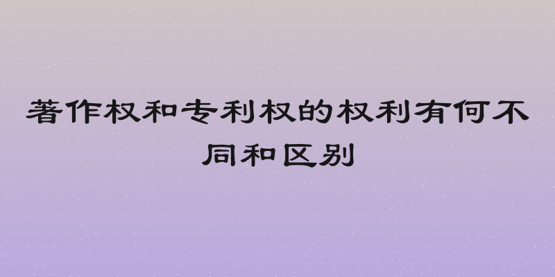 著作权和专利权的权利有何不同和区别