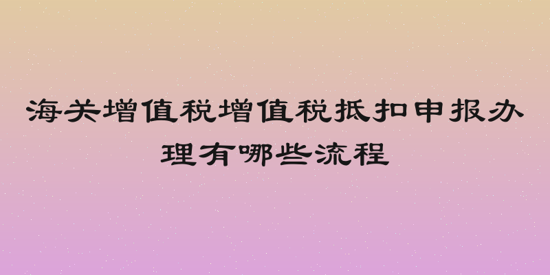 海关增值税增值税抵扣申报办理有哪些流程