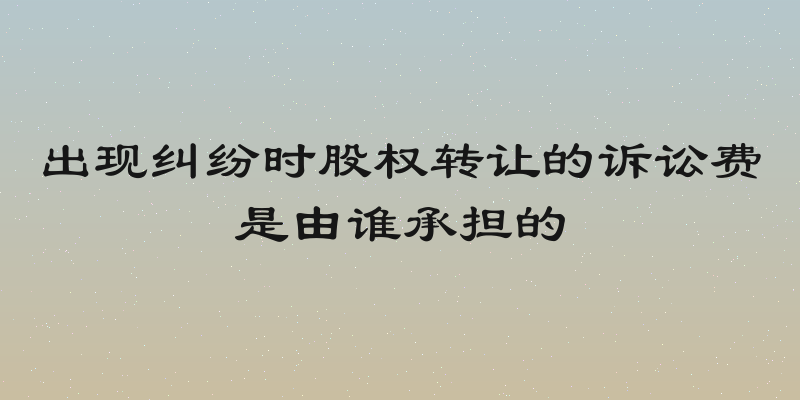 出现纠纷时股权转让的诉讼费是由谁承担的