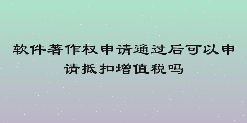 软件著作权申请通过后可以申请抵扣增值税吗