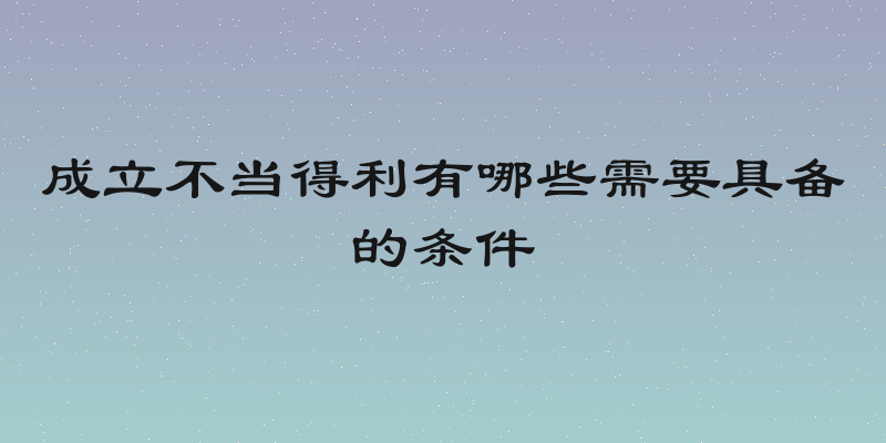 成立不当得利有哪些需要具备的条件