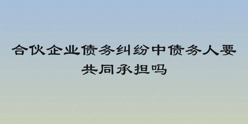 合伙企业债务纠纷中债务人要共同承担吗