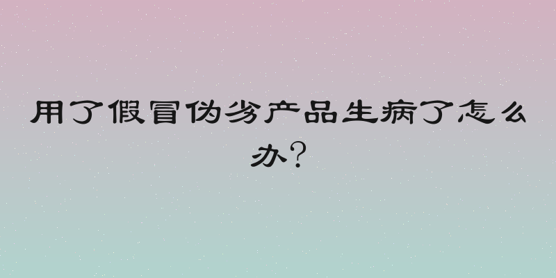 用了假冒伪劣产品生病了怎么办?