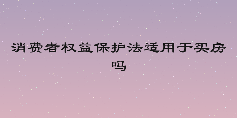 消费者权益保护法适用于买房吗
