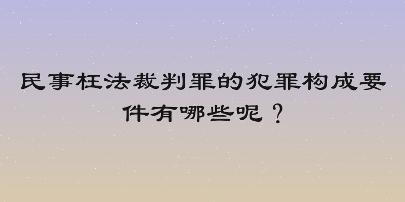民事枉法裁判罪的犯罪构成要件有哪些呢？