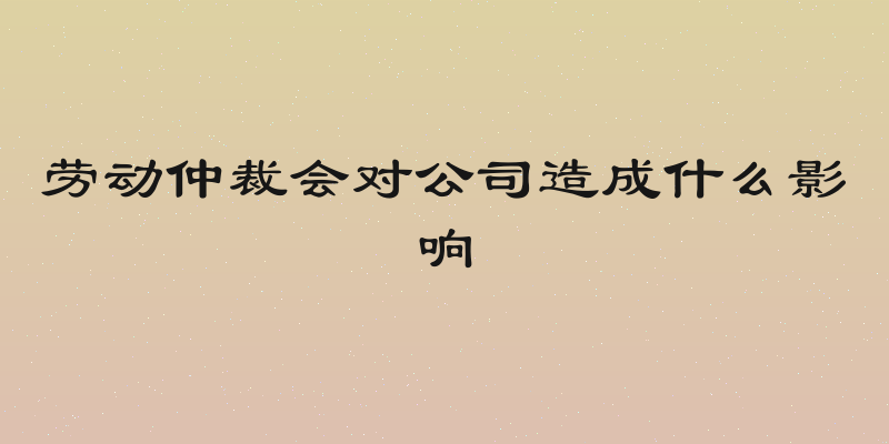 劳动仲裁会对公司造成什么影响