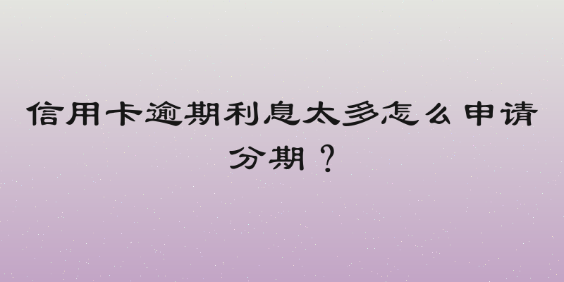 信用卡逾期利息太多怎么申请分期？