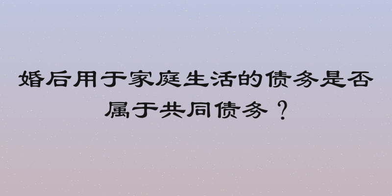 婚后用于家庭生活的债务是否属于共同债务？