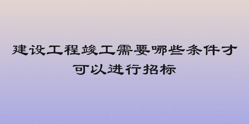 建设工程竣工需要哪些条件才可以进行招标