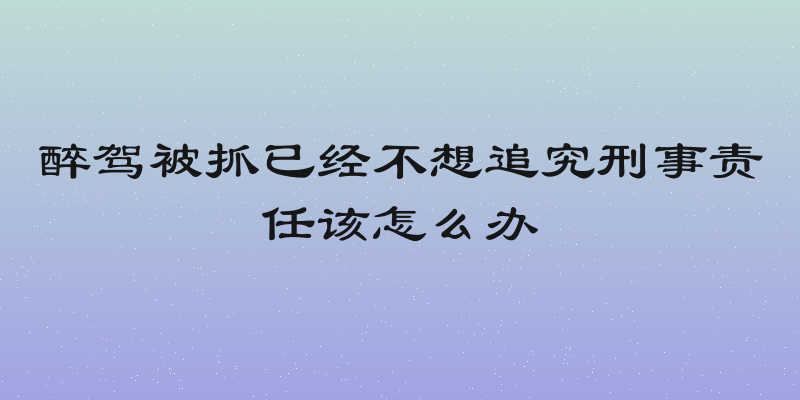 醉驾被抓已经不想追究刑事责任该怎么办