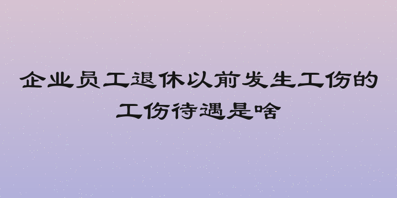企业员工退休以前发生工伤的工伤待遇是啥