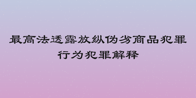 最高法透露放纵伪劣商品犯罪行为犯罪解释