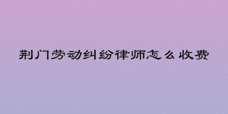 荆门劳动纠纷律师怎么收费