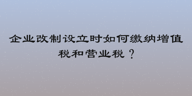 企业改制设立时如何缴纳增值税和营业税？