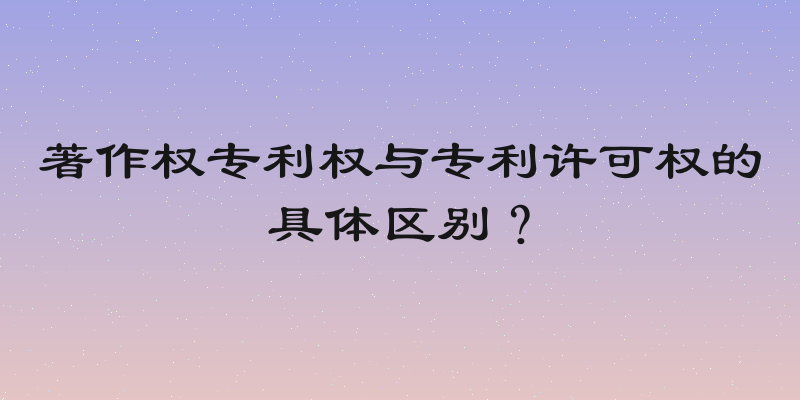 著作权专利权与专利许可权的具体区别？