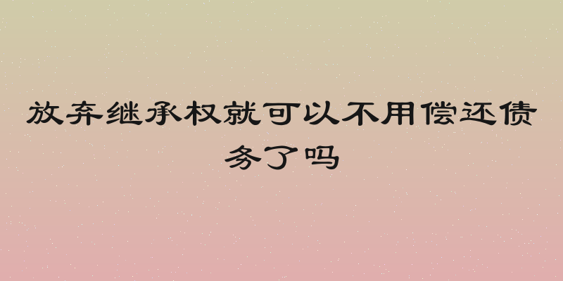 放弃继承权就可以不用偿还债务了吗