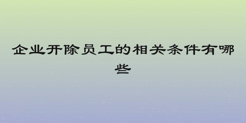 企业开除员工的相关条件有哪些
