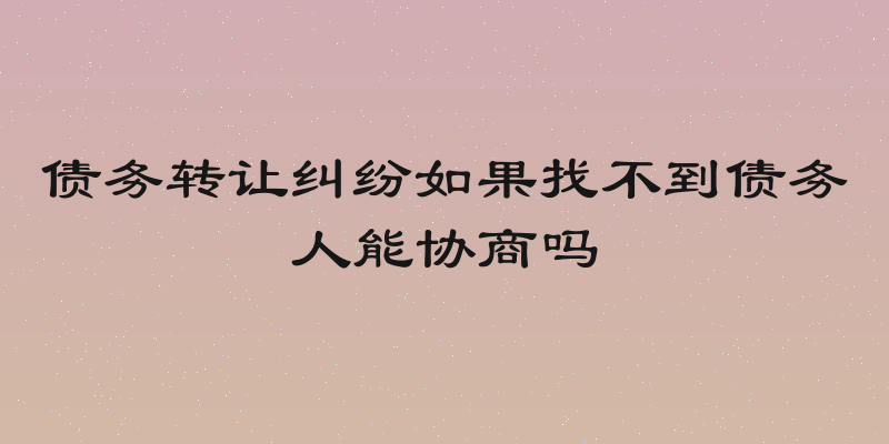 债务转让纠纷如果找不到债务人能协商吗