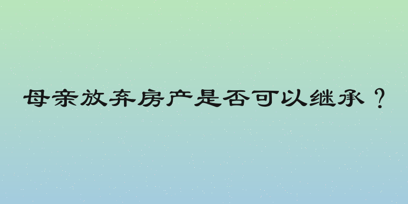 母亲放弃房产是否可以继承？
