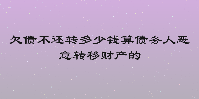 欠债不还转多少钱算债务人恶意转移财产的