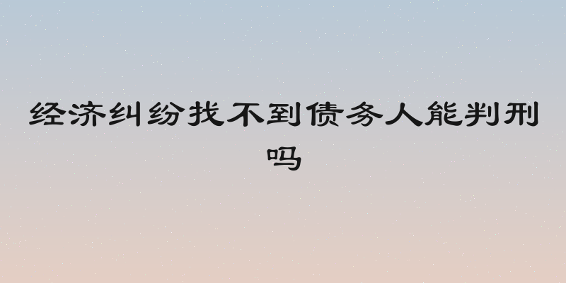 经济纠纷找不到债务人能判刑吗