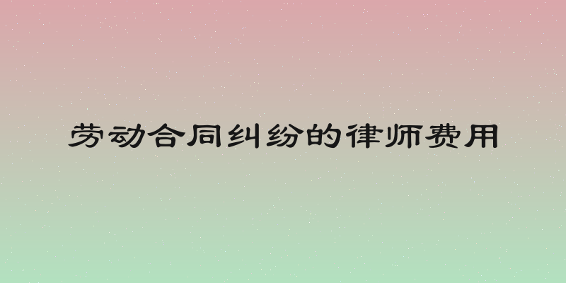 劳动合同纠纷的律师费用