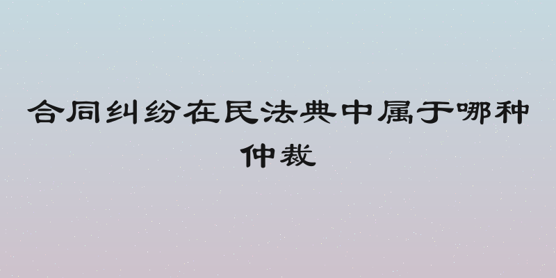 合同纠纷在民法典中属于哪种仲裁